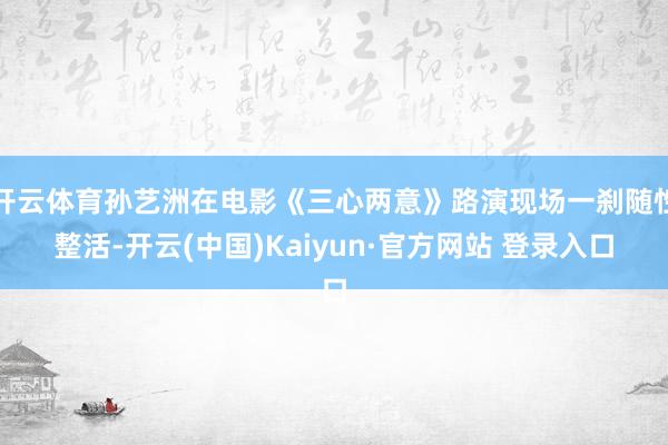 开云体育孙艺洲在电影《三心两意》路演现场一刹随性整活-开云(中国)Kaiyun·官方网站 登录入口