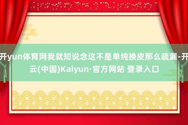开yun体育网我就知说念这不是单纯换皮那么疏漏-开云(中国)Kaiyun·官方网站 登录入口