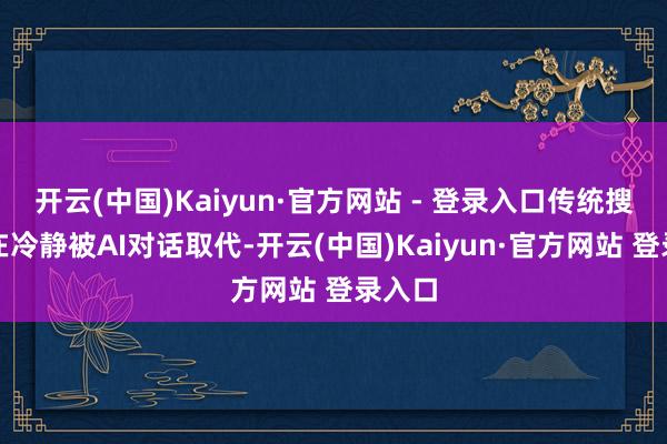 开云(中国)Kaiyun·官方网站 - 登录入口传统搜索正在冷静被AI对话取代-开云(中国)Kaiyun·官方网站 登录入口