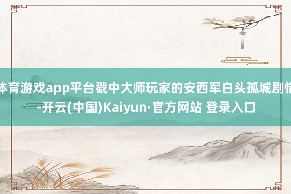 体育游戏app平台戳中大师玩家的安西军白头孤城剧情-开云(中国)Kaiyun·官方网站 登录入口
