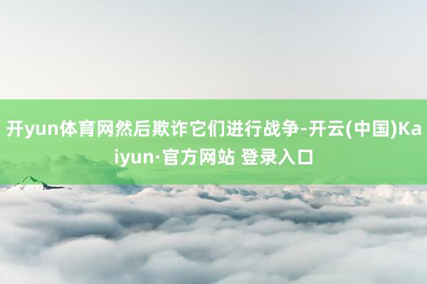 开yun体育网然后欺诈它们进行战争-开云(中国)Kaiyun·官方网站 登录入口