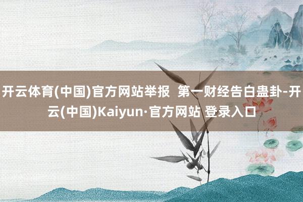 开云体育(中国)官方网站举报  第一财经告白蛊卦-开云(中国)Kaiyun·官方网站 登录入口