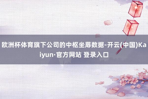 欧洲杯体育旗下公司的中枢坐蓐数据-开云(中国)Kaiyun·官方网站 登录入口