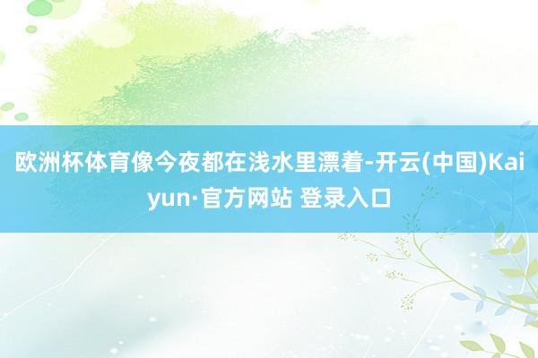 欧洲杯体育像今夜都在浅水里漂着-开云(中国)Kaiyun·官方网站 登录入口