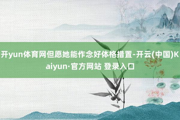 开yun体育网但愿她能作念好体格措置-开云(中国)Kaiyun·官方网站 登录入口