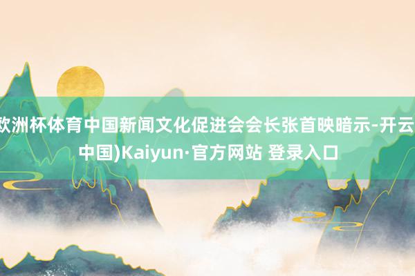 欧洲杯体育中国新闻文化促进会会长张首映暗示-开云(中国)Kaiyun·官方网站 登录入口