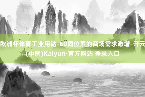 欧洲杯体育工业用钴-60同位素的商场需求激增-开云(中国)Kaiyun·官方网站 登录入口