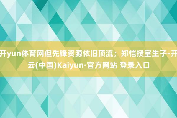 开yun体育网但先锋资源依旧顶流；郑恺授室生子-开云(中国)Kaiyun·官方网站 登录入口