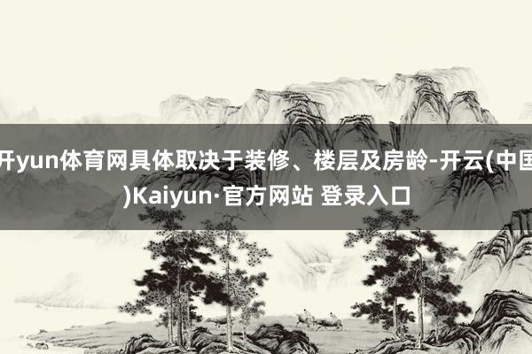 开yun体育网具体取决于装修、楼层及房龄-开云(中国)Kaiyun·官方网站 登录入口