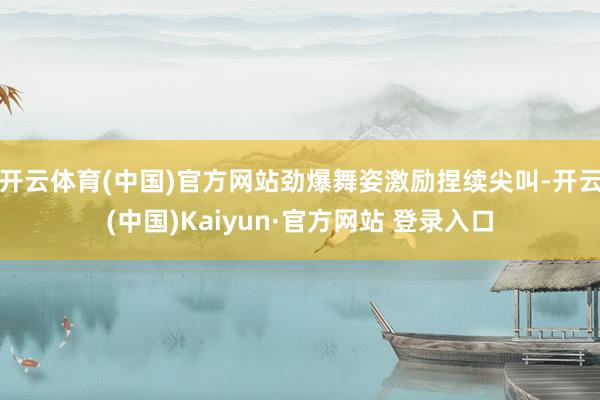 开云体育(中国)官方网站劲爆舞姿激励捏续尖叫-开云(中国)Kaiyun·官方网站 登录入口