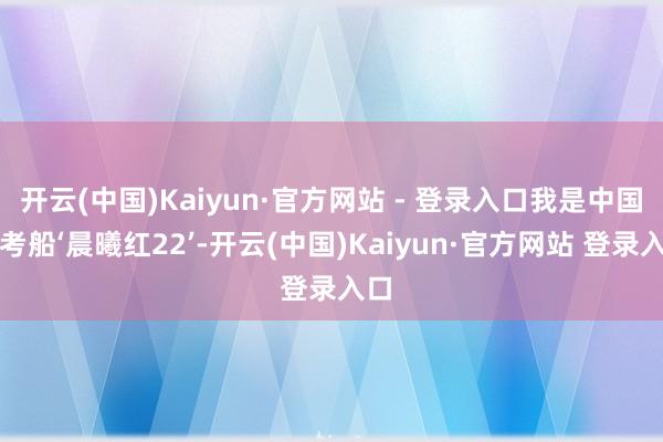 开云(中国)Kaiyun·官方网站 - 登录入口我是中国科考船‘晨曦红22’-开云(中国)Kaiyun·官方网站 登录入口
