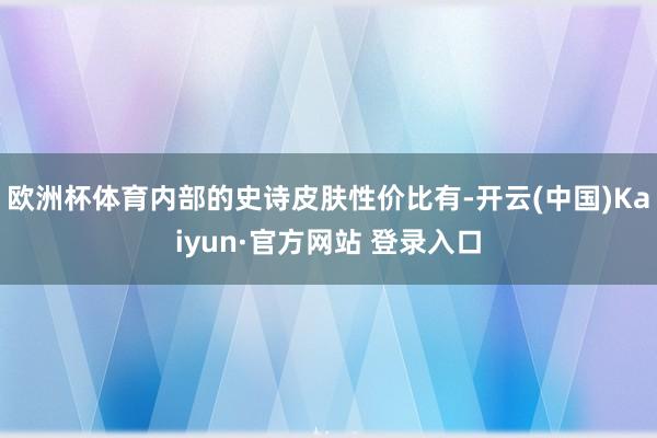 欧洲杯体育内部的史诗皮肤性价比有-开云(中国)Kaiyun·官方网站 登录入口