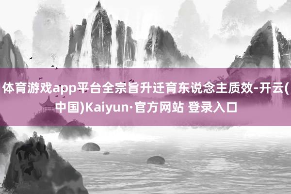 体育游戏app平台全宗旨升迁育东说念主质效-开云(中国)Kaiyun·官方网站 登录入口