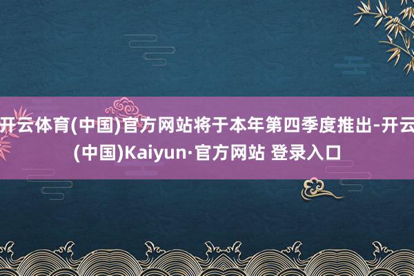 开云体育(中国)官方网站将于本年第四季度推出-开云(中国)Kaiyun·官方网站 登录入口