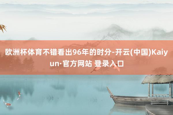欧洲杯体育不错看出96年的时分-开云(中国)Kaiyun·官方网站 登录入口