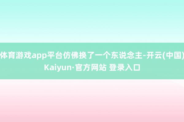 体育游戏app平台仿佛换了一个东说念主-开云(中国)Kaiyun·官方网站 登录入口