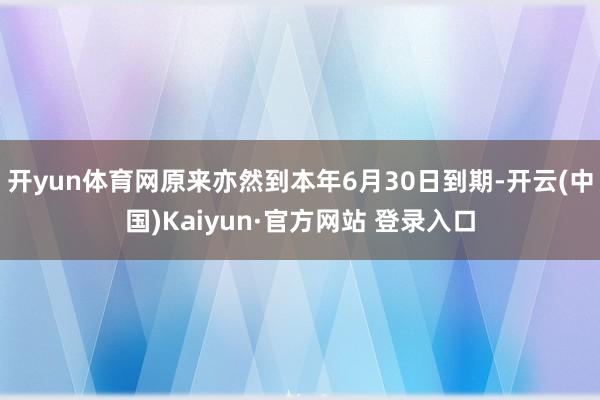 开yun体育网原来亦然到本年6月30日到期-开云(中国)Kaiyun·官方网站 登录入口