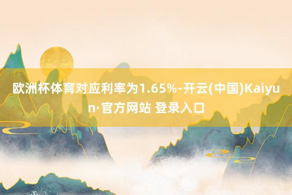 欧洲杯体育对应利率为1.65%-开云(中国)Kaiyun·官方网站 登录入口