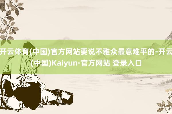 开云体育(中国)官方网站要说不雅众最意难平的-开云(中国)Kaiyun·官方网站 登录入口
