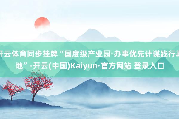 开云体育同步挂牌“国度级产业园·办事优先计谋践行基地”-开云(中国)Kaiyun·官方网站 登录入口