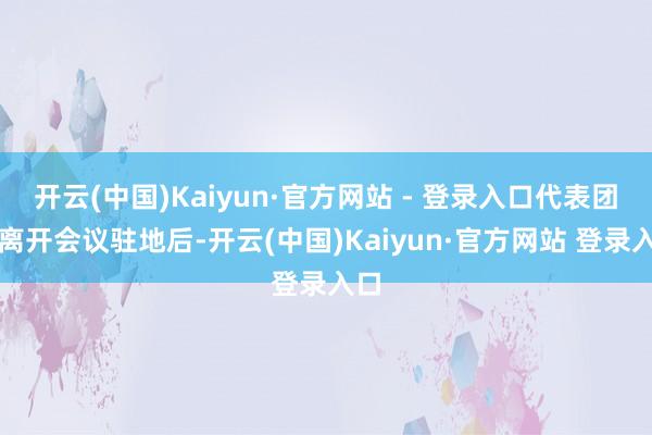 开云(中国)Kaiyun·官方网站 - 登录入口代表团在离开会议驻地后-开云(中国)Kaiyun·官方网站 登录入口