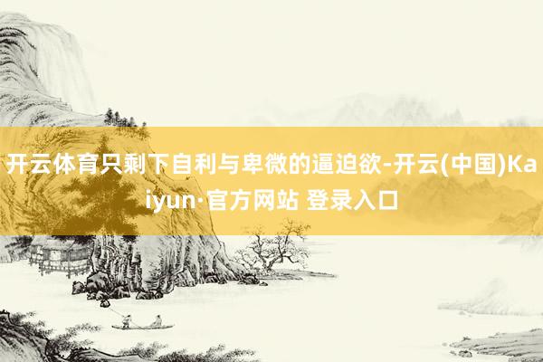 开云体育只剩下自利与卑微的逼迫欲-开云(中国)Kaiyun·官方网站 登录入口