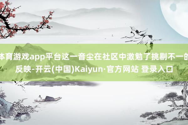 体育游戏app平台这一音尘在社区中激勉了挑剔不一的反映-开云(中国)Kaiyun·官方网站 登录入口