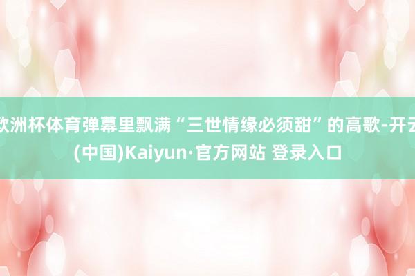 欧洲杯体育弹幕里飘满“三世情缘必须甜”的高歌-开云(中国)Kaiyun·官方网站 登录入口