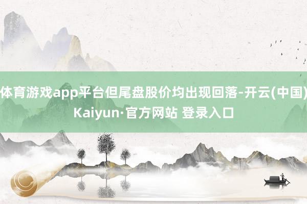 体育游戏app平台但尾盘股价均出现回落-开云(中国)Kaiyun·官方网站 登录入口