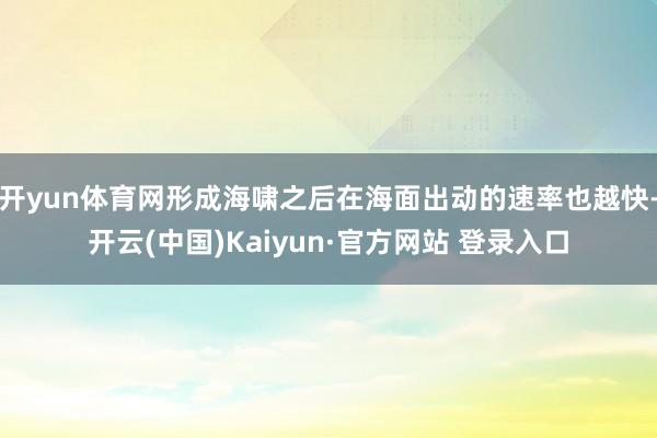开yun体育网形成海啸之后在海面出动的速率也越快-开云(中国)Kaiyun·官方网站 登录入口