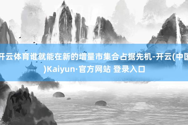开云体育谁就能在新的增量市集合占据先机-开云(中国)Kaiyun·官方网站 登录入口