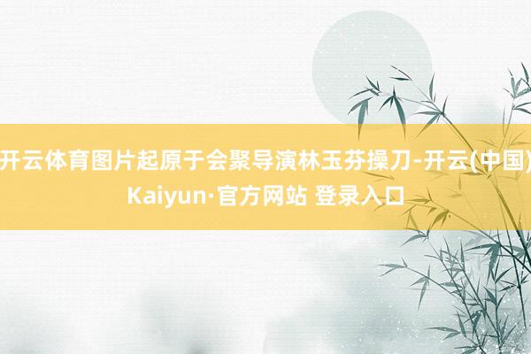 开云体育图片起原于会聚导演林玉芬操刀-开云(中国)Kaiyun·官方网站 登录入口