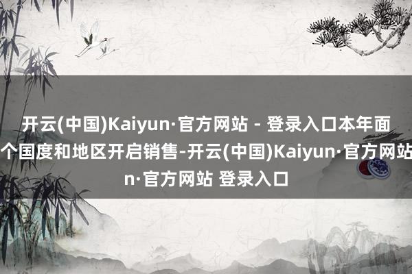 开云(中国)Kaiyun·官方网站 - 登录入口本年面向各人65个国度和地区开启销售-开云(中国)Kaiyun·官方网站 登录入口