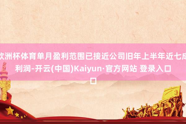 欧洲杯体育单月盈利范围已接近公司旧年上半年近七成利润-开云(中国)Kaiyun·官方网站 登录入口