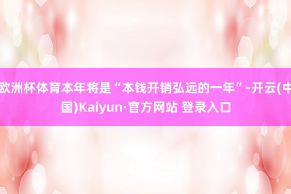 欧洲杯体育本年将是“本钱开销弘远的一年”-开云(中国)Kaiyun·官方网站 登录入口