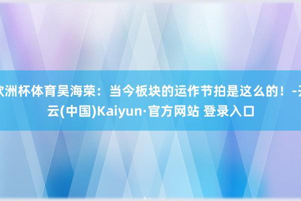 欧洲杯体育吴海荣：当今板块的运作节拍是这么的！-开云(中国)Kaiyun·官方网站 登录入口