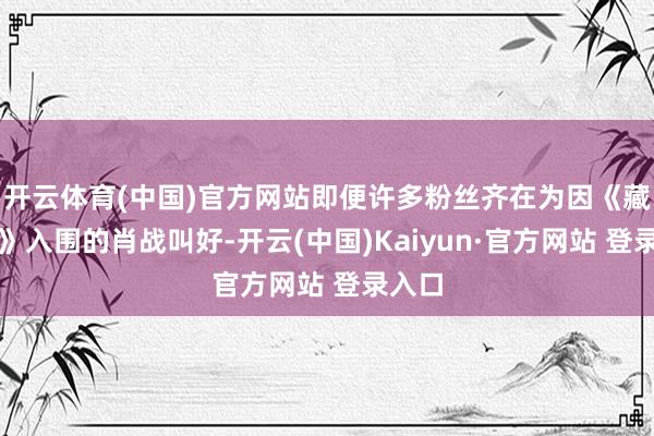 开云体育(中国)官方网站即便许多粉丝齐在为因《藏海传》入围的肖战叫好-开云(中国)Kaiyun·官方网站 登录入口