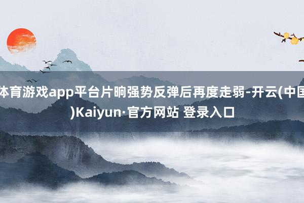体育游戏app平台片晌强势反弹后再度走弱-开云(中国)Kaiyun·官方网站 登录入口