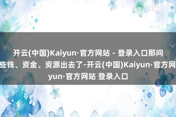 开云(中国)Kaiyun·官方网站 - 登录入口那问题来了：这些钱、资金、资源出去了-开云(中国)Kaiyun·官方网站 登录入口