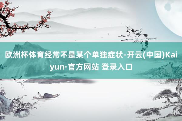 欧洲杯体育经常不是某个单独症状-开云(中国)Kaiyun·官方网站 登录入口