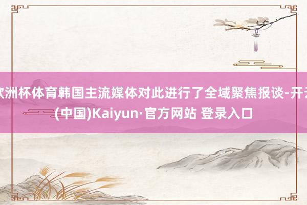 欧洲杯体育韩国主流媒体对此进行了全域聚焦报谈-开云(中国)Kaiyun·官方网站 登录入口