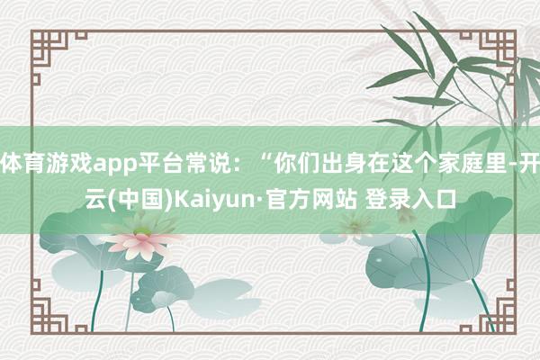 体育游戏app平台常说：“你们出身在这个家庭里-开云(中国)Kaiyun·官方网站 登录入口