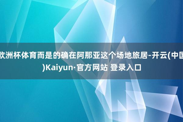 欧洲杯体育而是的确在阿那亚这个场地旅居-开云(中国)Kaiyun·官方网站 登录入口
