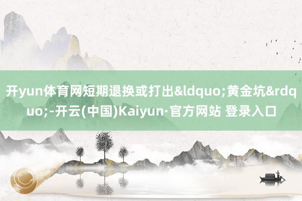 开yun体育网短期退换或打出&ldquo;黄金坑&rdquo;-开云(中国)Kaiyun·官方网站 登录入口
