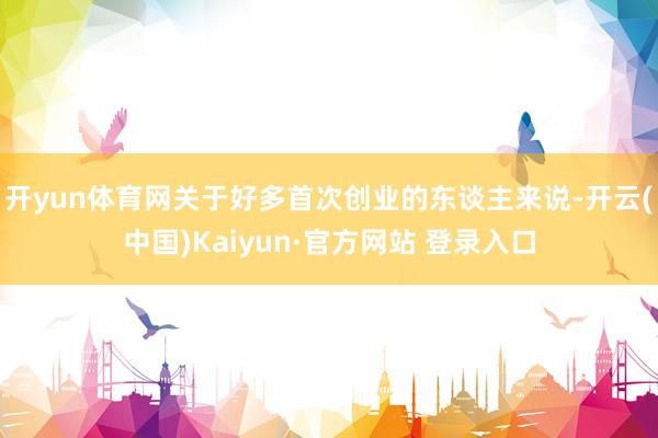开yun体育网关于好多首次创业的东谈主来说-开云(中国)Kaiyun·官方网站 登录入口