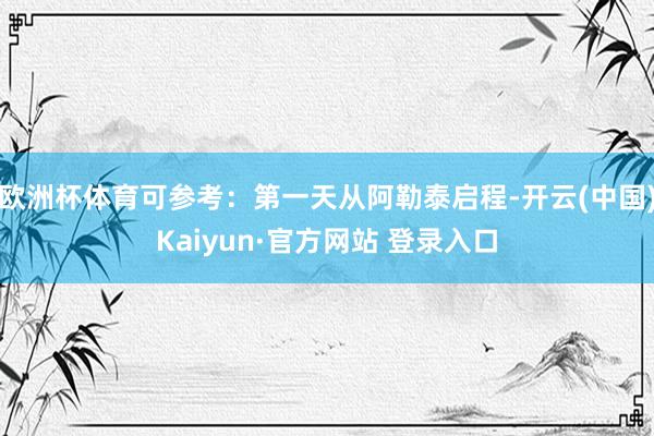欧洲杯体育可参考：第一天从阿勒泰启程-开云(中国)Kaiyun·官方网站 登录入口
