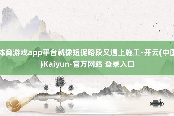 体育游戏app平台就像短促路段又遇上施工-开云(中国)Kaiyun·官方网站 登录入口
