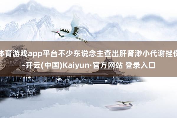 体育游戏app平台不少东说念主查出肝肾渺小代谢挫伤-开云(中国)Kaiyun·官方网站 登录入口