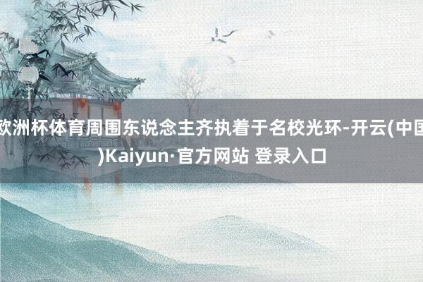 欧洲杯体育周围东说念主齐执着于名校光环-开云(中国)Kaiyun·官方网站 登录入口