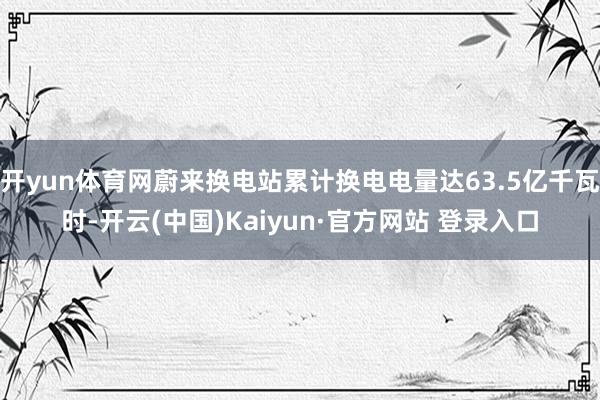 开yun体育网蔚来换电站累计换电电量达63.5亿千瓦时-开云(中国)Kaiyun·官方网站 登录入口